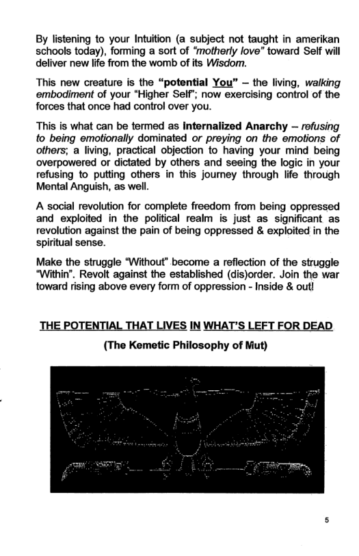 By listening to your Intuition (a subject not taught in amerikan schools today), forming a sort of ‘motherly love” toward Self wil deliver new life from the womb of its Wisdomn. This new creature is the “potential You” — the living, walking embodiment of your “Higher Self’; now exercising control of the forces that once had control over you. This is what can be termed as Internalized Anarchy — rofusing to being emotionally dominated or preying on the emotions of others; a living, practical objection to having your mind being overpowered o dictated by others and seeing the logic in your refusing to putting others in this journey through life through Mental Anguish, as well. A social revolution for complete freedom from being oppressed and exploited in the political realm is just as significant as revolution against the pain of being oppressed & exploited in the spiritual sense. Make the struggle “Without” become a reflection of the struggle “Within". Revolt against the established (dis)order. Join the war toward rising above every form of oppression - Inside & out! THE POTENTIAL THAT LIVES IN WHAT’S LEFT FOR DEAD (The Kemetic Philosophy of Mut)